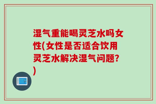 湿气重能喝灵芝水吗女性(女性是否适合饮用灵芝水解决湿气问题？)