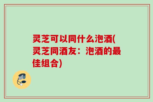 灵芝可以同什么泡酒(灵芝同酒友：泡酒的最佳组合)