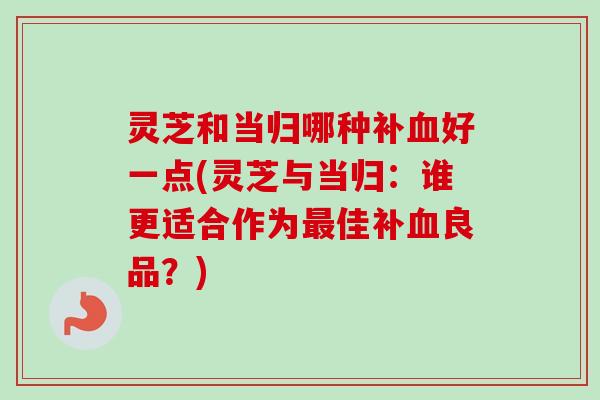灵芝和当归哪种补好一点(灵芝与当归:谁更适合作为佳补良品?) 灵芝和当归哪种补好一点(灵芝与当归:谁更适合作为佳补良品?)