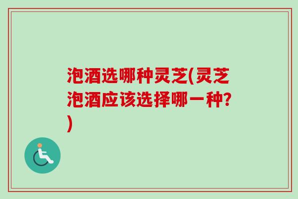泡酒选哪种灵芝(灵芝泡酒应该选择哪一种？)