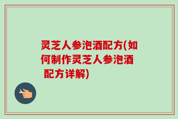 灵芝人参泡酒配方(如何制作灵芝人参泡酒  配方详解)