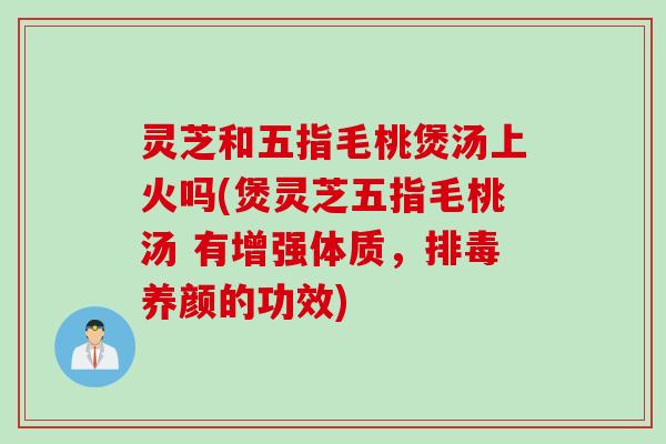 灵芝和五指毛桃煲汤上火吗(煲灵芝五指毛桃汤 有增强体质，排毒养颜的功效)