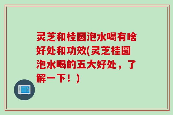 灵芝和桂圆泡水喝有啥好处和功效(灵芝桂圆泡水喝的五大好处，了解一下！)