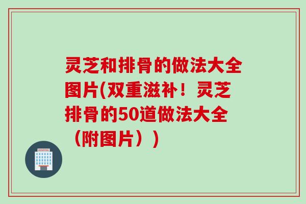 灵芝和排骨的做法大全图片(双重滋补！灵芝排骨的50道做法大全（附图片）)