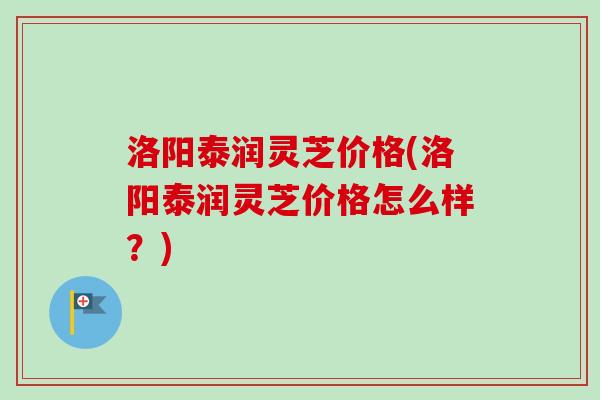 洛阳泰润灵芝价格(洛阳泰润灵芝价格怎么样？)