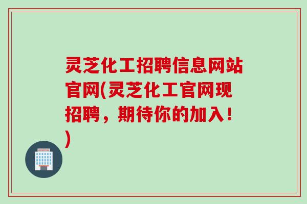 灵芝化工招聘信息网站官网(灵芝化工官网现招聘，期待你的加入！)