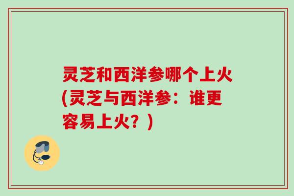 灵芝和西洋参哪个上火(灵芝与西洋参:谁更容易上火?) 灵芝和西洋参哪个上火(灵芝与西洋参:谁更容易上火?)