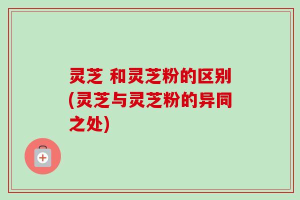 灵芝 和灵芝粉的区别(灵芝与灵芝粉的异同之处) 灵芝 和灵芝粉的区别(灵芝与灵芝粉的异同之处)