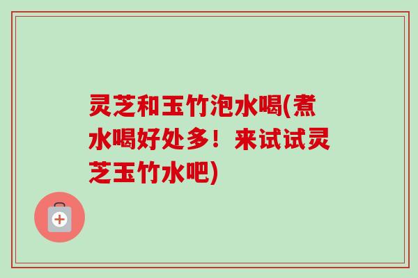 灵芝和玉竹泡水喝(煮水喝好处多！来试试灵芝玉竹水吧)