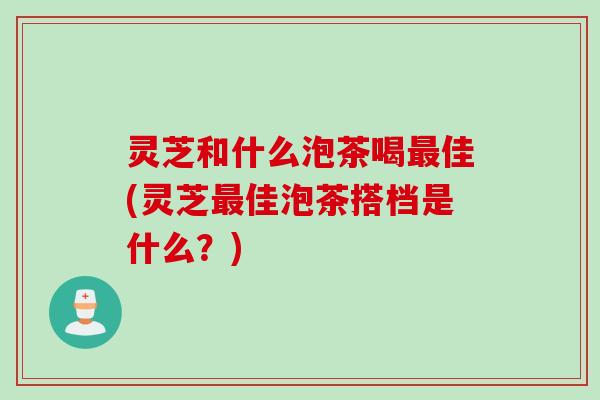 灵芝和什么泡茶喝最佳(灵芝最佳泡茶搭档是什么？)