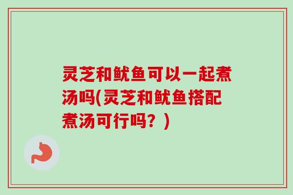 灵芝和鱿鱼可以一起煮汤吗(灵芝和鱿鱼搭配煮汤可行吗？)