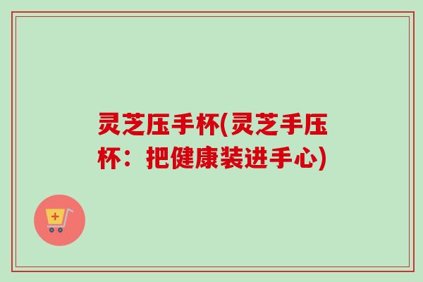 灵芝压手杯(灵芝手压杯：把健康装进手心)