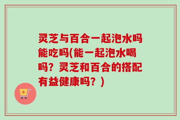 灵芝与百合一起泡水吗能吃吗(能一起泡水喝吗？灵芝和百合的搭配有益健康吗？)