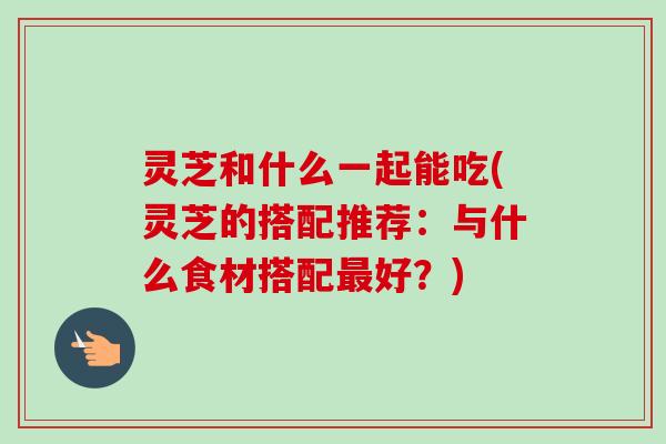 灵芝和什么一起能吃(灵芝的搭配推荐：与什么食材搭配最好？)