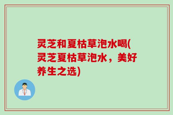 灵芝和夏枯草泡水喝(灵芝夏枯草泡水,美好养生之选) 灵芝和夏枯草泡水喝(灵芝夏枯草泡水,美好养生之选)