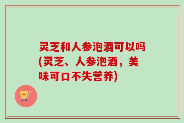 灵芝和人参泡酒可以吗(灵芝、人参泡酒,美味可口不失营养) 灵芝和人参泡酒可以吗(灵芝、人参泡酒,美味可口不失营养)