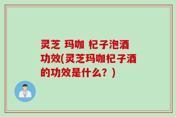灵芝 玛咖 杞子泡酒功效(灵芝玛咖杞子酒的功效是什么？)