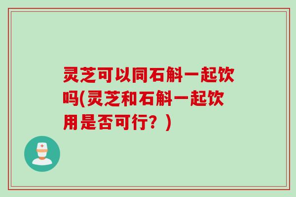 灵芝可以同石斛一起饮吗(灵芝和石斛一起饮用是否可行？)
