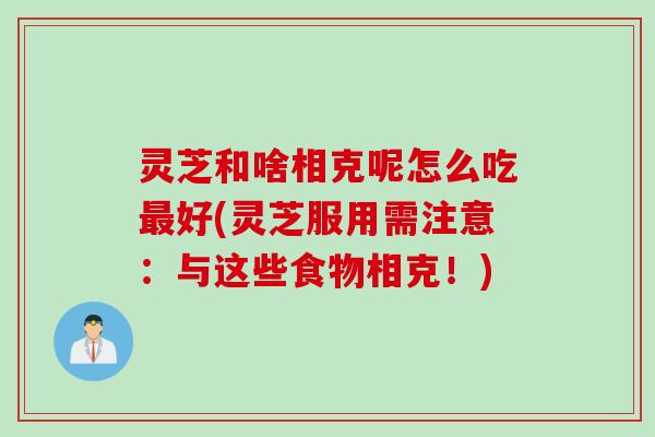 灵芝和啥相克呢怎么吃最好(灵芝服用需注意：与这些食物相克！)