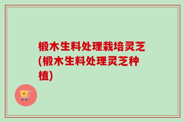 椴木生料处理栽培灵芝(椴木生料处理灵芝种植)