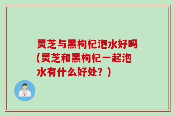 灵芝与黑枸杞泡水好吗(灵芝和黑枸杞一起泡水有什么好处？)