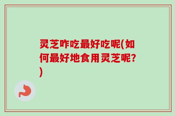 灵芝咋吃最好吃呢(如何最好地食用灵芝呢？)