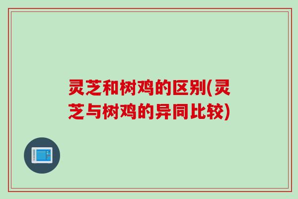 灵芝和树鸡的区别(灵芝与树鸡的异同比较)