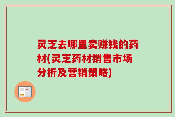 灵芝去哪里卖赚钱的药材(灵芝药材销售市场分析及营销策略)