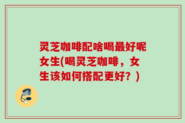 灵芝咖啡配啥喝最好呢女生(喝灵芝咖啡，女生该如何搭配更好？)