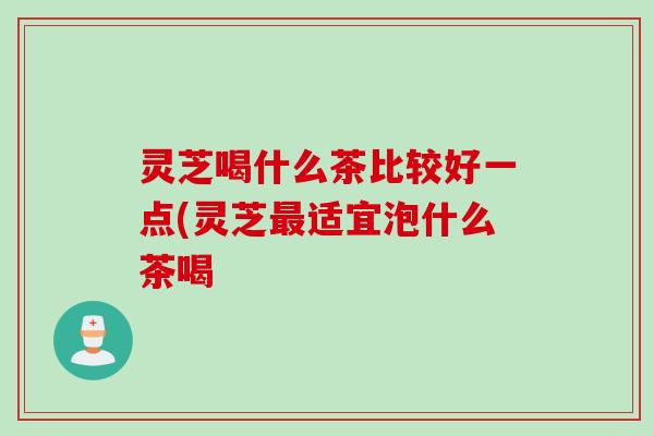 灵芝喝什么茶比较好一点(灵芝最适宜泡什么茶喝