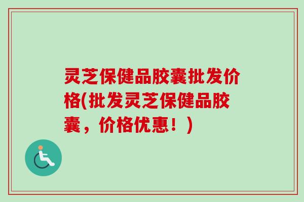 灵芝保健品胶囊批发价格(批发灵芝保健品胶囊，价格优惠！)