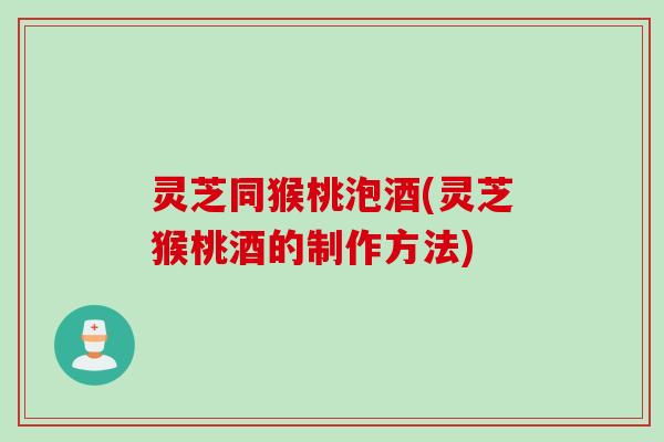 灵芝同猴桃泡酒(灵芝猴桃酒的制作方法)