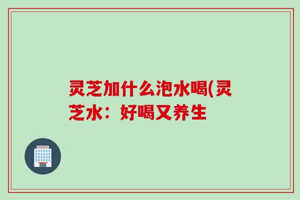 灵芝加什么泡水喝(灵芝水:好喝又养生 灵芝加什么泡水喝(灵芝水:好喝又养生