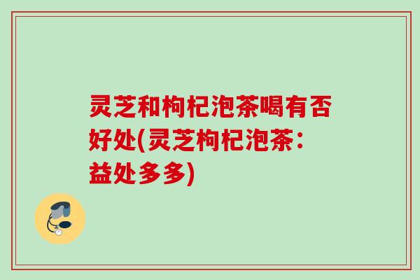 灵芝和枸杞泡茶喝有否好处(灵芝枸杞泡茶：益处多多)