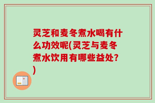 灵芝和麦冬煮水喝有什么功效呢(灵芝与麦冬煮水饮用有哪些益处？)