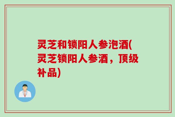 灵芝和锁阳人参泡酒(灵芝锁阳人参酒，顶级补品)
