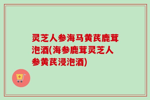 灵芝人参海马黄芪鹿茸泡酒(海参鹿茸灵芝人参黄芪浸泡酒)