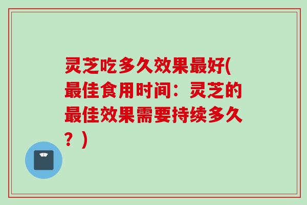灵芝吃多久效果最好(最佳食用时间：灵芝的最佳效果需要持续多久？)