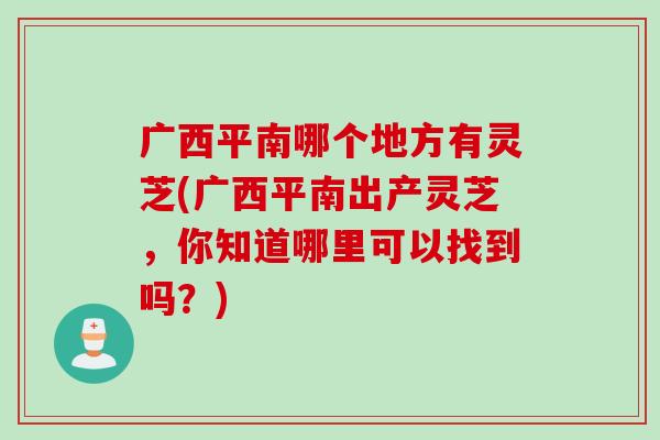 广西平南哪个地方有灵芝(广西平南出产灵芝，你知道哪里可以找到吗？)