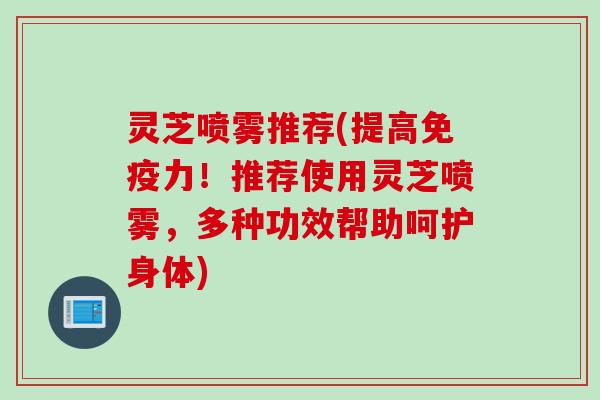 灵芝喷雾推荐(提高免疫力！推荐使用灵芝喷雾，多种功效帮助呵护身体)
