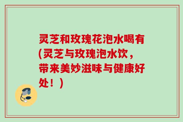 灵芝和玫瑰花泡水喝有(灵芝与玫瑰泡水饮，带来美妙滋味与健康好处！)