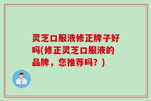 灵芝口服液修正牌子好吗(修正灵芝口服液的品牌，您推荐吗？)