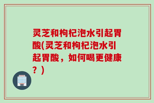 灵芝和枸杞泡水引起胃酸(灵芝和枸杞泡水引起胃酸，如何喝更健康？)