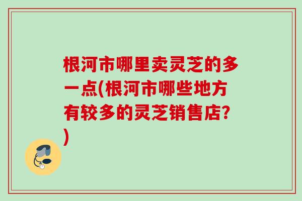 根河市哪里卖灵芝的多一点(根河市哪些地方有较多的灵芝销售店？)