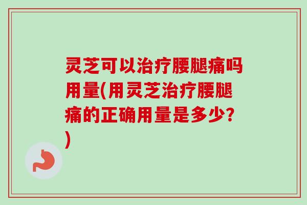 灵芝可以治疗腰腿痛吗用量(用灵芝治疗腰腿痛的正确用量是多少？)