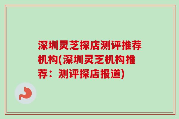 深圳灵芝探店测评推荐机构(深圳灵芝机构推荐：测评探店报道)