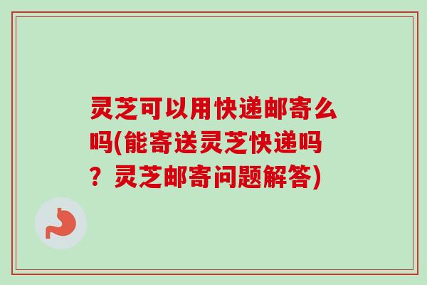 灵芝可以用快递邮寄么吗(能寄送灵芝快递吗？灵芝邮寄问题解答)