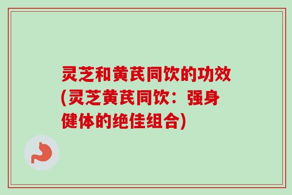 灵芝和黄芪同饮的功效(灵芝黄芪同饮：强身健体的绝佳组合)