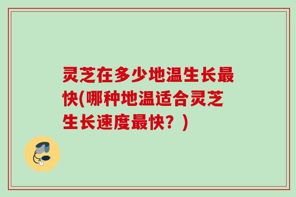灵芝在多少地温生长最快(哪种地温适合灵芝生长速度最快？)