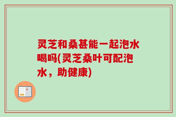 灵芝和桑甚能一起泡水喝吗(灵芝桑叶可配泡水，助健康)